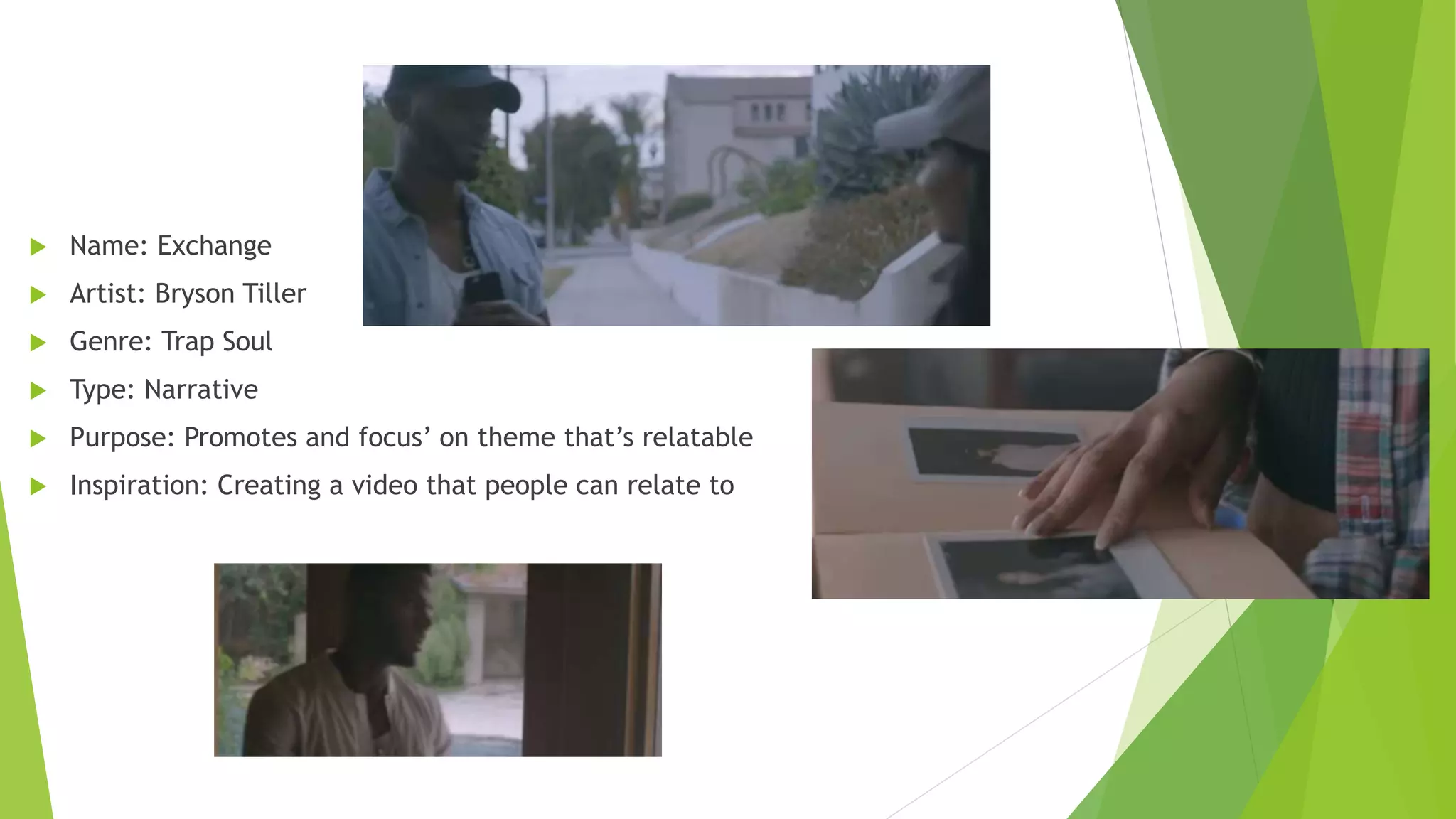  Name: Exchange
 Artist: Bryson Tiller
 Genre: Trap Soul
 Type: Narrative
 Purpose: Promotes and focus’ on theme that’s relatable
 Inspiration: Creating a video that people can relate to
 