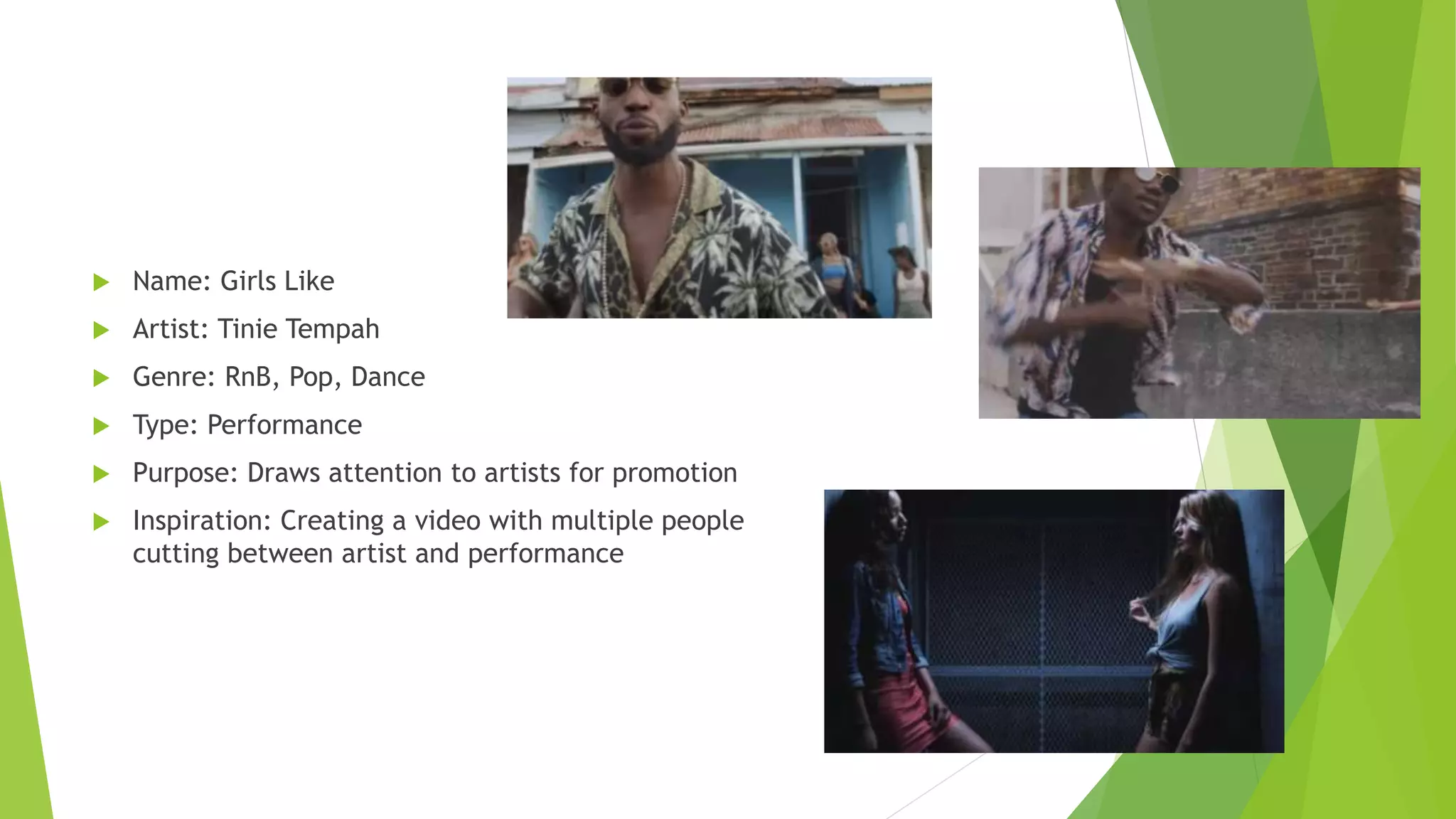  Name: Girls Like
 Artist: Tinie Tempah
 Genre: RnB, Pop, Dance
 Type: Performance
 Purpose: Draws attention to artists for promotion
 Inspiration: Creating a video with multiple people
cutting between artist and performance
 