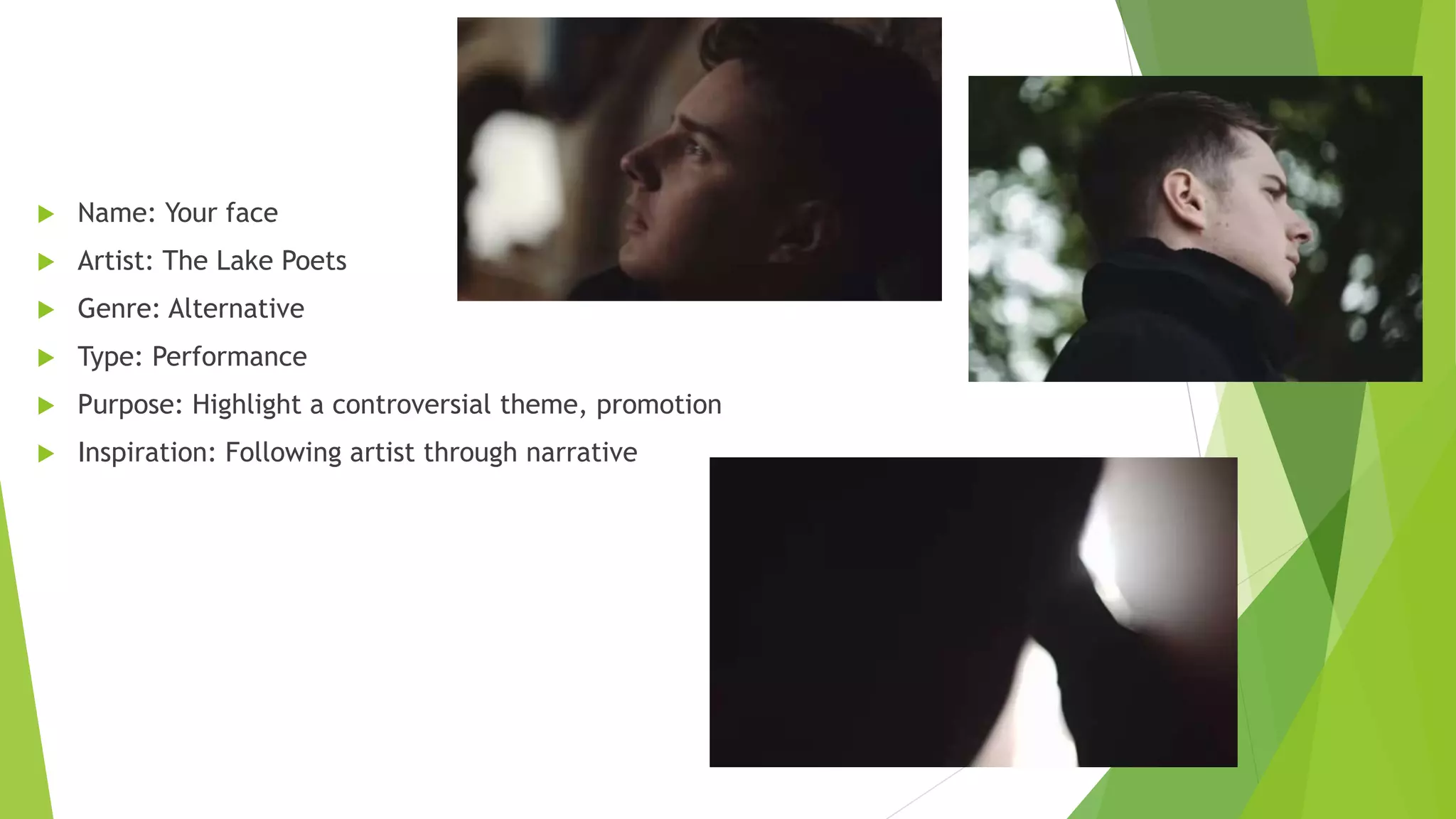  Name: Your face
 Artist: The Lake Poets
 Genre: Alternative
 Type: Performance
 Purpose: Highlight a controversial theme, promotion
 Inspiration: Following artist through narrative
 