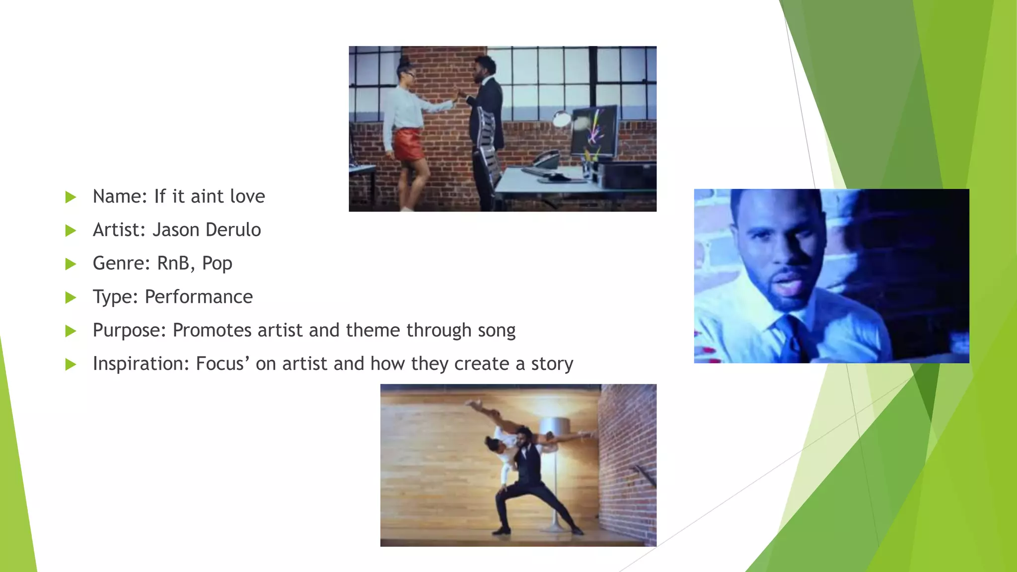  Name: If it aint love
 Artist: Jason Derulo
 Genre: RnB, Pop
 Type: Performance
 Purpose: Promotes artist and theme through song
 Inspiration: Focus’ on artist and how they create a story
 
