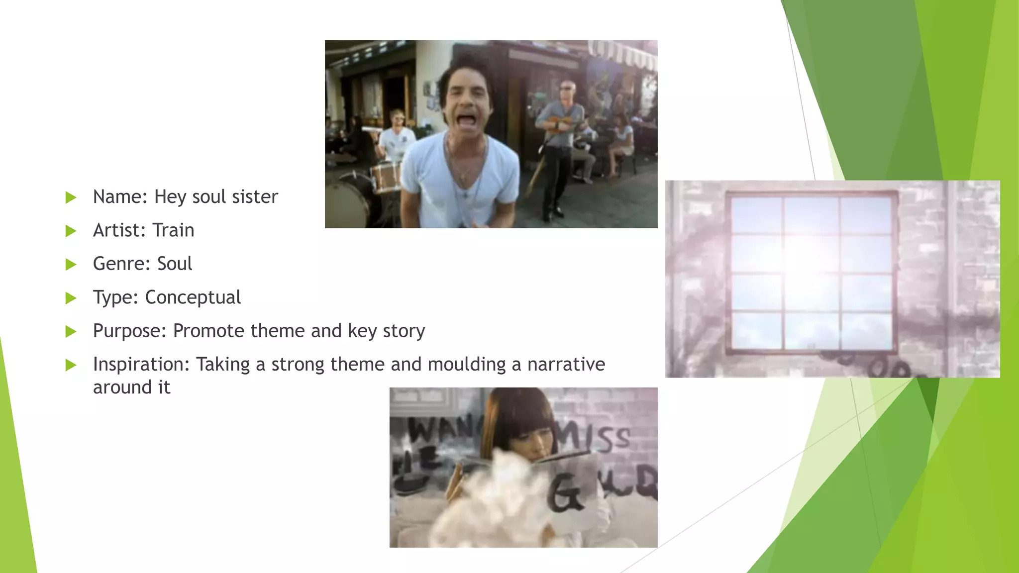  Name: Hey soul sister
 Artist: Train
 Genre: Soul
 Type: Conceptual
 Purpose: Promote theme and key story
 Inspiration: Taking a strong theme and moulding a narrative
around it
 