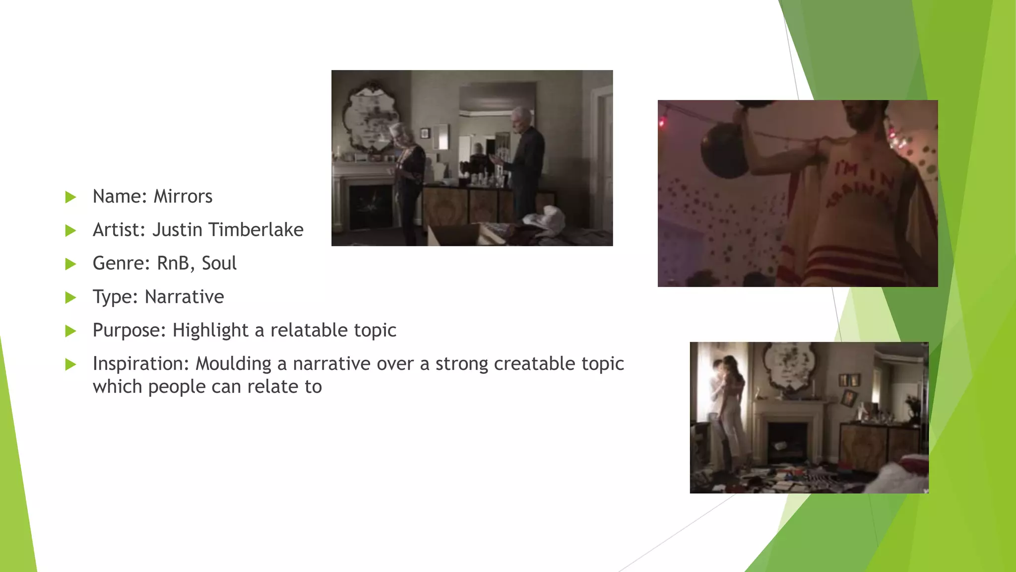  Name: Mirrors
 Artist: Justin Timberlake
 Genre: RnB, Soul
 Type: Narrative
 Purpose: Highlight a relatable topic
 Inspiration: Moulding a narrative over a strong creatable topic
which people can relate to
 
