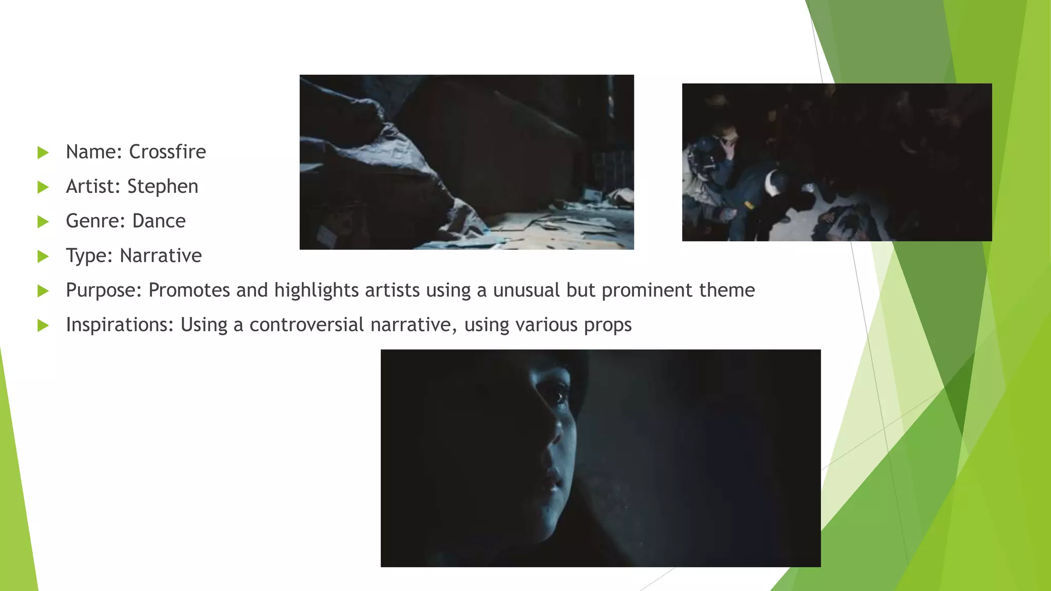  Name: Crossfire
 Artist: Stephen
 Genre: Dance
 Type: Narrative
 Purpose: Promotes and highlights artists using a unusual but prominent theme
 Inspirations: Using a controversial narrative, using various props
 