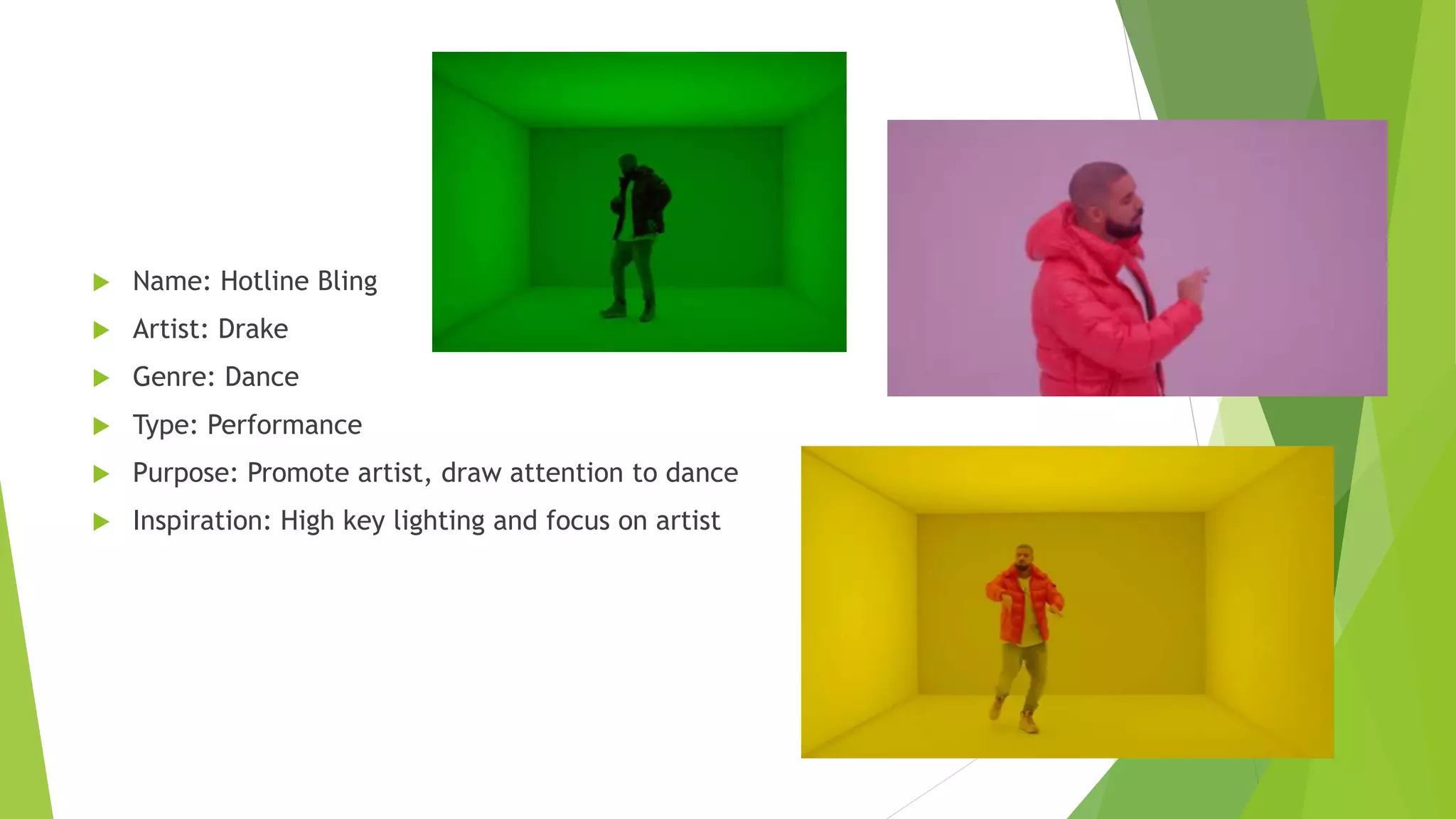  Name: Hotline Bling
 Artist: Drake
 Genre: Dance
 Type: Performance
 Purpose: Promote artist, draw attention to dance
 Inspiration: High key lighting and focus on artist
 
