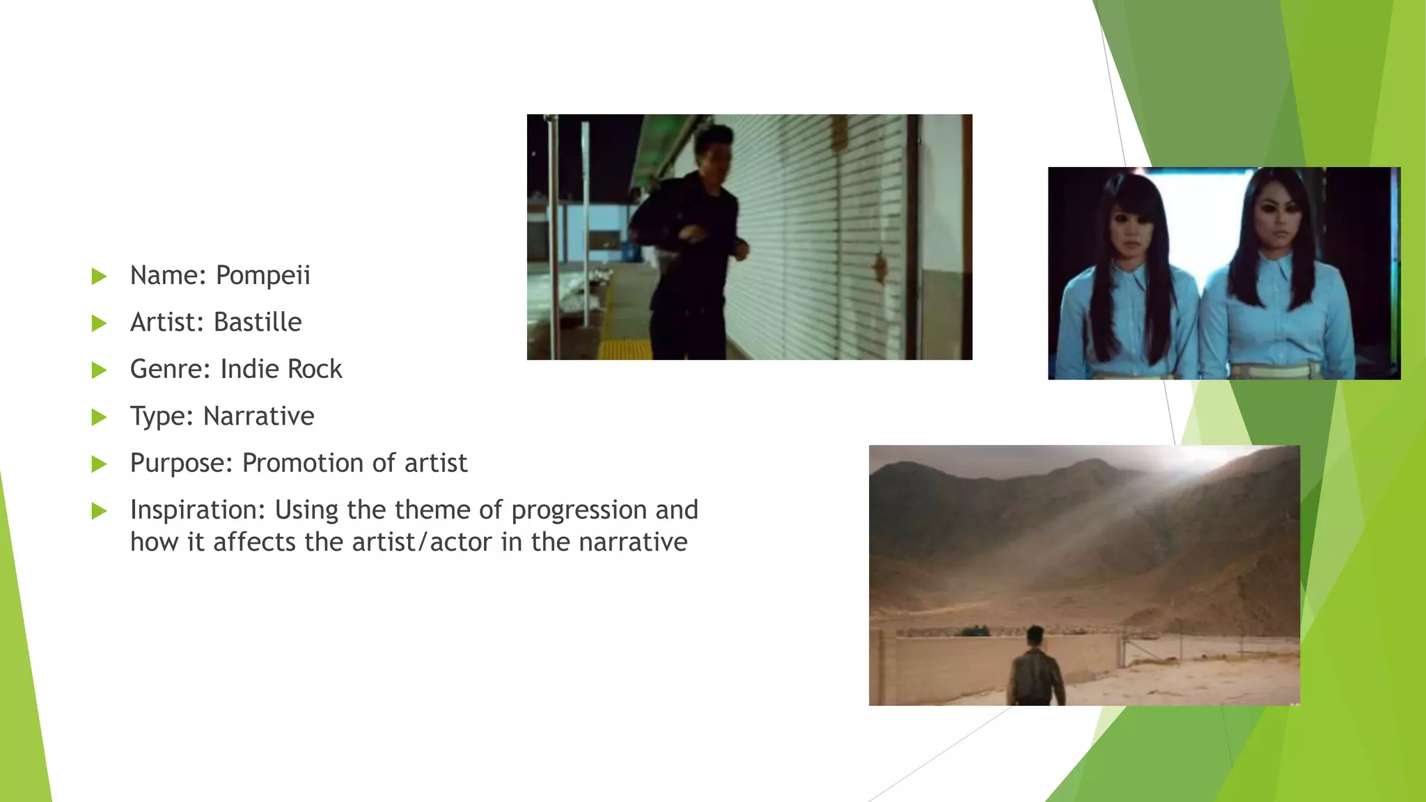  Name: Pompeii
 Artist: Bastille
 Genre: Indie Rock
 Type: Narrative
 Purpose: Promotion of artist
 Inspiration: Using the theme of progression and
how it affects the artist/actor in the narrative
 