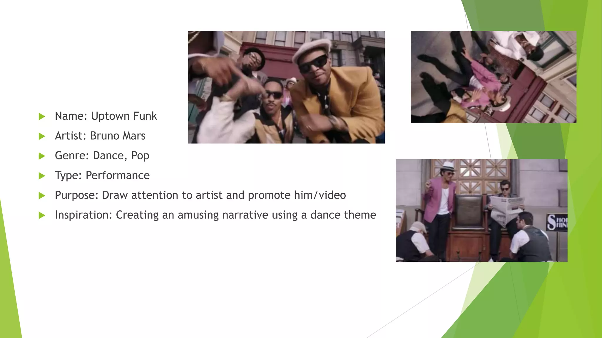  Name: Uptown Funk
 Artist: Bruno Mars
 Genre: Dance, Pop
 Type: Performance
 Purpose: Draw attention to artist and promote him/video
 Inspiration: Creating an amusing narrative using a dance theme
 