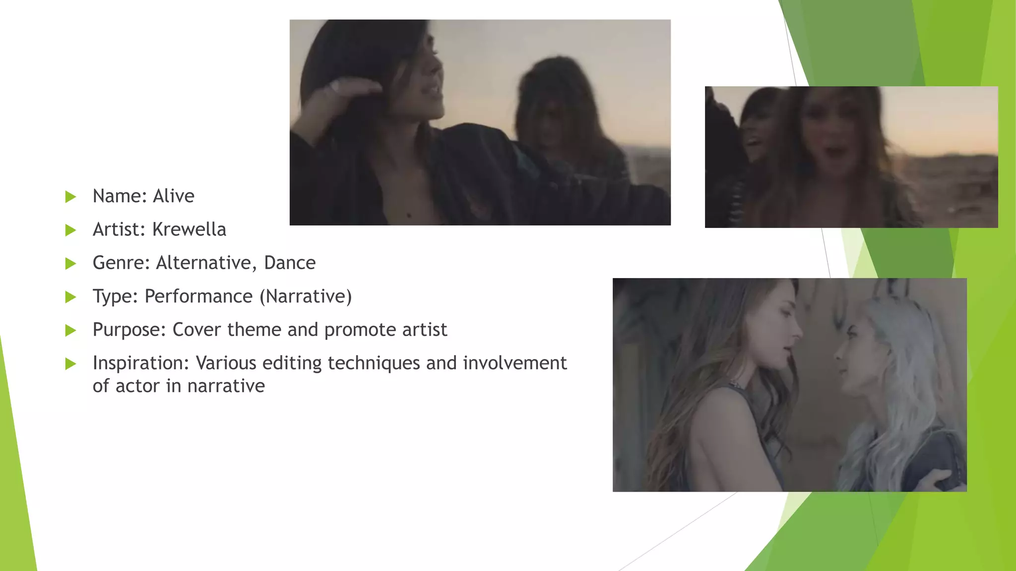  Name: Alive
 Artist: Krewella
 Genre: Alternative, Dance
 Type: Performance (Narrative)
 Purpose: Cover theme and promote artist
 Inspiration: Various editing techniques and involvement
of actor in narrative
 