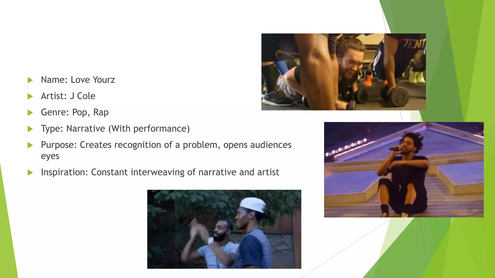  Name: Love Yourz
 Artist: J Cole
 Genre: Pop, Rap
 Type: Narrative (With performance)
 Purpose: Creates recognition of a problem, opens audiences
eyes
 Inspiration: Constant interweaving of narrative and artist
 