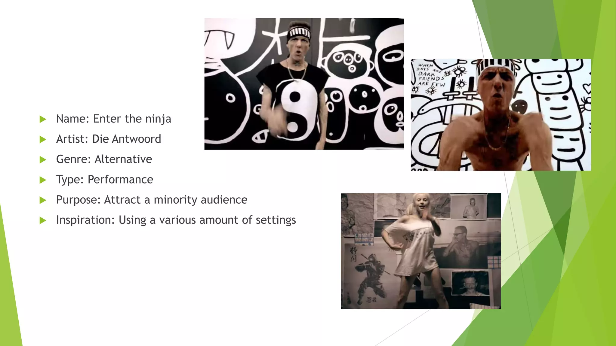  Name: Enter the ninja
 Artist: Die Antwoord
 Genre: Alternative
 Type: Performance
 Purpose: Attract a minority audience
 Inspiration: Using a various amount of settings
 