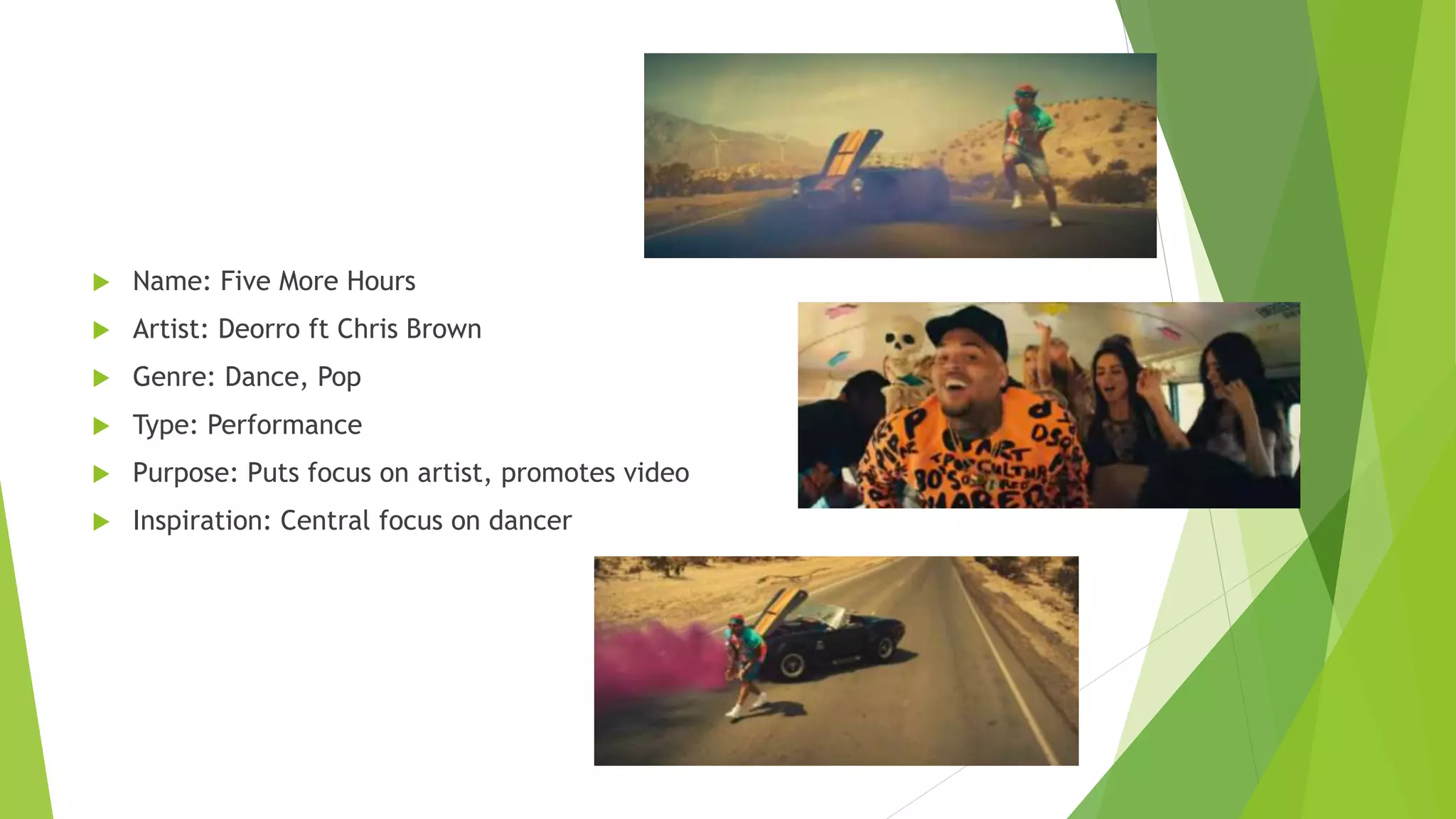  Name: Five More Hours
 Artist: Deorro ft Chris Brown
 Genre: Dance, Pop
 Type: Performance
 Purpose: Puts focus on artist, promotes video
 Inspiration: Central focus on dancer
 