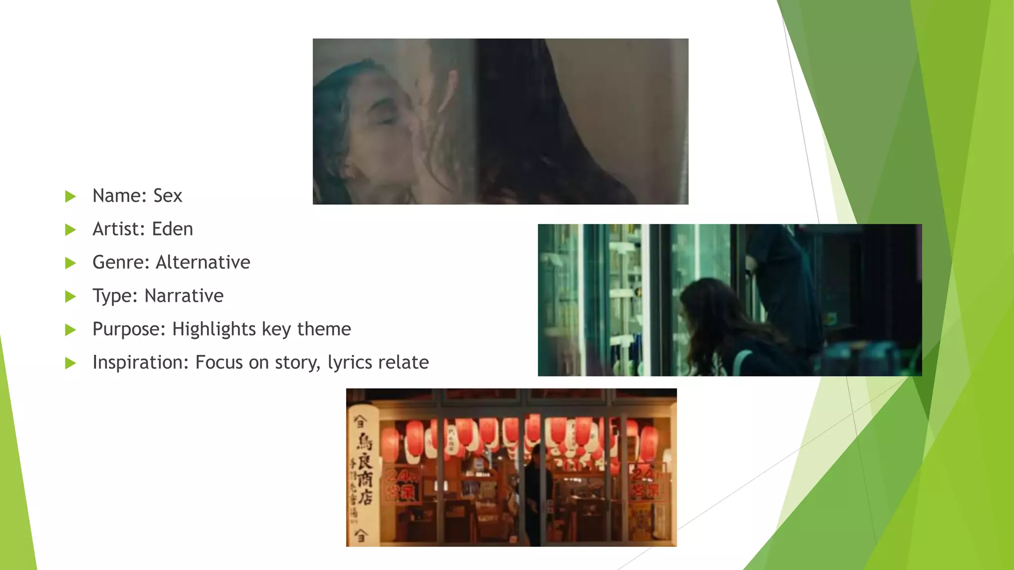  Name: Sex
 Artist: Eden
 Genre: Alternative
 Type: Narrative
 Purpose: Highlights key theme
 Inspiration: Focus on story, lyrics relate
 