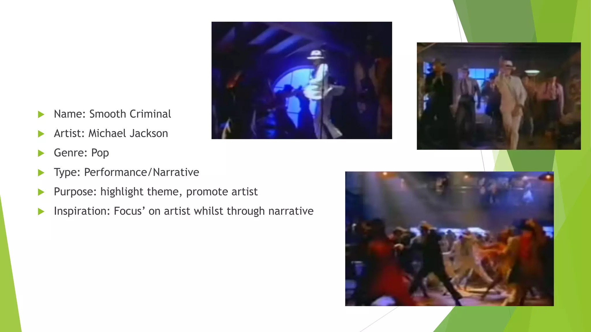  Name: Smooth Criminal
 Artist: Michael Jackson
 Genre: Pop
 Type: Performance/Narrative
 Purpose: highlight theme, promote artist
 Inspiration: Focus’ on artist whilst through narrative
 