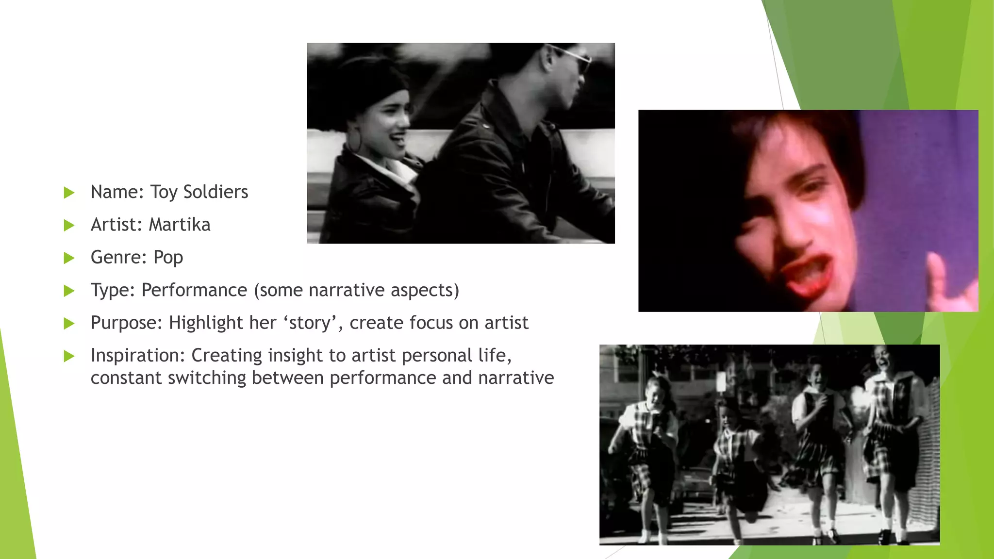  Name: Toy Soldiers
 Artist: Martika
 Genre: Pop
 Type: Performance (some narrative aspects)
 Purpose: Highlight her ‘story’, create focus on artist
 Inspiration: Creating insight to artist personal life,
constant switching between performance and narrative
 