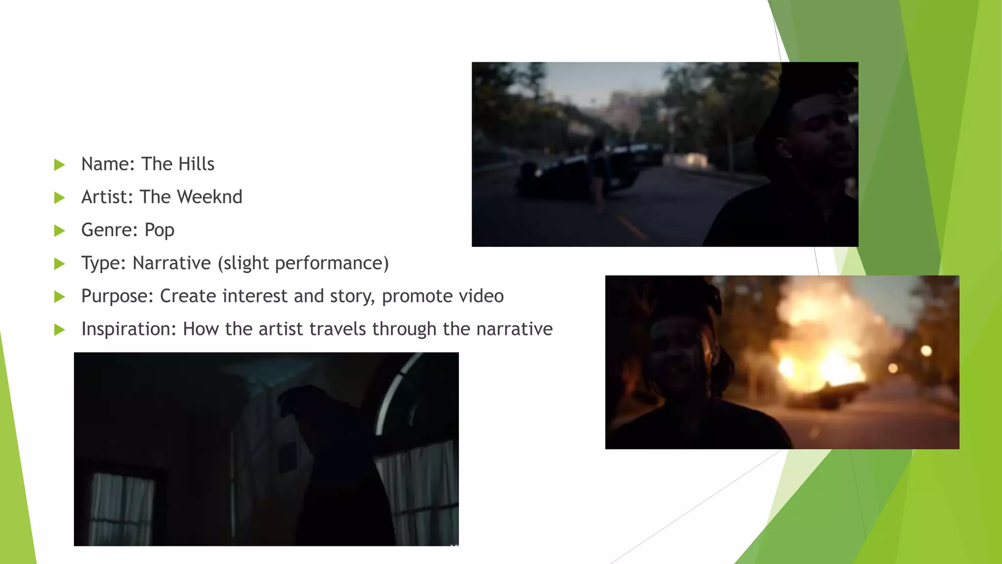  Name: The Hills
 Artist: The Weeknd
 Genre: Pop
 Type: Narrative (slight performance)
 Purpose: Create interest and story, promote video
 Inspiration: How the artist travels through the narrative
 