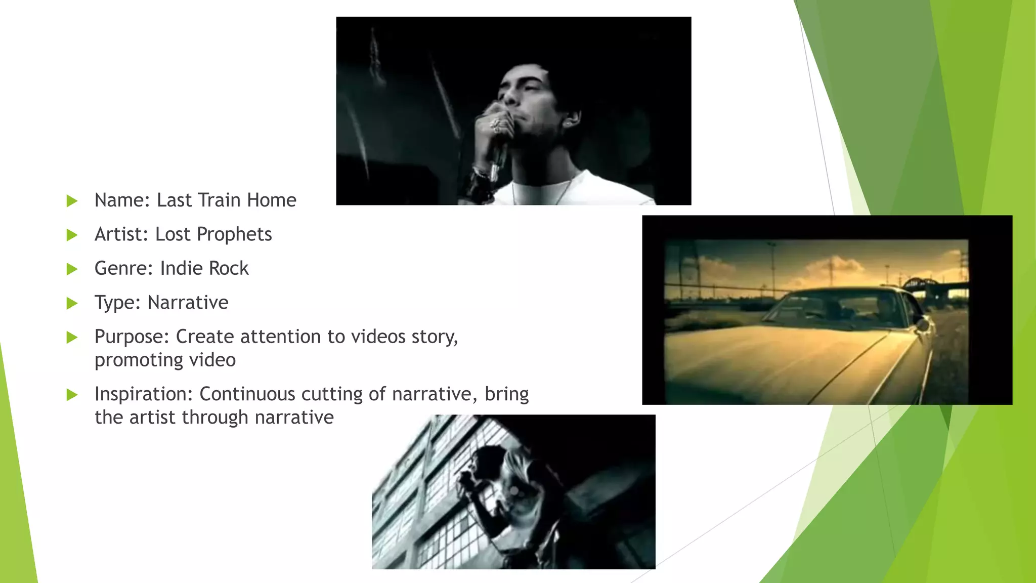  Name: Last Train Home
 Artist: Lost Prophets
 Genre: Indie Rock
 Type: Narrative
 Purpose: Create attention to videos story,
promoting video
 Inspiration: Continuous cutting of narrative, bring
the artist through narrative
 