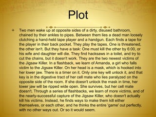  Two men wake up at opposite sides of a dirty, disused bathroom,
chained by their ankles to pipes. Between them lies a dead man loosely
clutching a hand-held tape player and a handgun. Each finds a tape for
the player in their back pocket. They play the tapes. One is threatened,
the other isn't. But they have a task: One must kill the other by 6:00, or
his wife and daughter will die. They find hacksaws in a toilet, and try to
cut the chains, but it doesn't work. They are the two newest victims of
the Jigsaw Killer. In a flashback, we learn of Amanda, a girl who falls
victim to the Jigsaw Killer. On her head is a mask, which is hooked into
her lower jaw. There is a timer on it. Only one key will unlock it, and that
key is in the digestive tract of her cell mate who lies paralyzed on the
opposite side of the room. If she doesn't unlock the mask in time, her
lower jaw will be ripped wide open. She survives, but her cell mate
doesn't. Through a series of flashbacks, we learn of more victims, and of
the nearly-successful capture of the Jigsaw Killer, who doesn't actually
kill his victims. Instead, he finds ways to make them kill either
themselves, or each other, and he thinks the entire 'game' out perfectly,
with no other ways out. Or so it would seem.
Plot
 