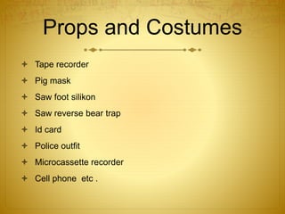 Props and Costumes
 Tape recorder
 Pig mask
 Saw foot silikon
 Saw reverse bear trap
 Id card
 Police outfit
 Microcassette recorder
 Cell phone etc .
 