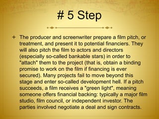 # 5 Step
 The producer and screenwriter prepare a film pitch, or
treatment, and present it to potential financiers. They
will also pitch the film to actors and directors
(especially so-called bankable stars) in order to
"attach" them to the project (that is, obtain a binding
promise to work on the film if financing is ever
secured). Many projects fail to move beyond this
stage and enter so-called development hell. If a pitch
succeeds, a film receives a "green light", meaning
someone offers financial backing: typically a major film
studio, film council, or independent investor. The
parties involved negotiate a deal and sign contracts.
 