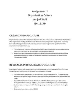 Assignment 1
Organization Culture
Amjad Wali
ID: 12179
ORGANIZATIONALCULTURE
Organizational culture referstoapatternof sharedattitudes,beliefs,values,andnormsbythe members
of an organizationwhichguidethe behavior of individualandgroups inthe organization.Itiswidely
believethatthe organizational culture distinguishesandsetsanorganizationapartfromall other
organization.Some definitionssay:
 The collectionof traditions,values,policies,beliefs,andattitudesthatconstituteapervasive
contextforeverythingwe doandthinkinan organization.(Mullins)
 A patternof beliefsandexpectationssharedbythe organization’smembers,whichproduce
normswhichpowerfullyshape the behaviorof individualsandgroupsinthe organizations.
(Schwartzand Davies)
INFLUENCES IN ORGANIZATION’SCULTURE
Organization’sculture isdevelopedovertime anditupdatesaswell withpassage of time.There are
manyinfluenceswhichimpactthe culture of anorganization,including:
 Organization’s founderhasthe greatestinfluence onorganizationculture.Founderindicates
his/hervaluesintothe organizationalculture.Forexample,Microsoftculture influencedbyBill
Gates.
 Organization’shistoryinfluencesthe culture asitreflex the experience gainedovertime,
managementbehaviorinupsanddown,and prioritiesof the higherupsduringthose times.
 Leadershipandmanagementstyleof existingmanagementcanprove critical indecidingthe
culture.
 Organization’senvironment,the PESTLE.
 