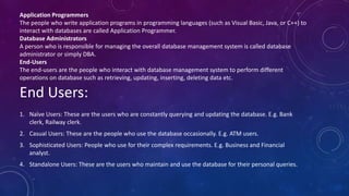 1. Naïve Users: These are the users who are constantly querying and updating the database. E.g. Bank
clerk, Railway clerk.
2. Casual Users: These are the people who use the database occasionally. E.g. ATM users.
3. Sophisticated Users: People who use for their complex requirements. E.g. Business and Financial
analyst.
4. Standalone Users: These are the users who maintain and use the database for their personal queries.
End Users:
Application Programmers
The people who write application programs in programming languages (such as Visual Basic, Java, or C++) to
interact with databases are called Application Programmer.
Database Administrators
A person who is responsible for managing the overall database management system is called database
administrator or simply DBA.
End-Users
The end-users are the people who interact with database management system to perform different
operations on database such as retrieving, updating, inserting, deleting data etc.
 