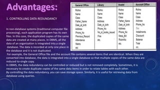 1. CONTROLLING DATA REDUNDANCY
In non-database systems (traditional computer file
processing), each application program has its own
files. In this case, the duplicated copies of the same
data are created at many places. In DBMS, all the
data of an organization is integrated into a single
database. The data is recorded at only one place in
the database and it is not duplicated.
For example, the General Office file and the account file contains several items that are identical. When they are
converted into database, the data is integrated into a single database so that multiple copies of the same data are
reduced to-single copy.
In DBMS, the data redundancy can be controlled or reduced but is not removed completely. Sometimes, it is
necessary to create duplicate copies of the same data items in order to relate tables with each other.
By controlling the data redundancy, you can save storage space. Similarly, it is useful for retrieving data from
database using queries.
 