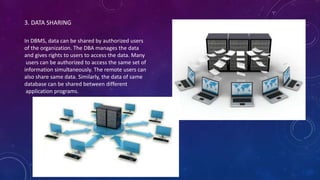 3. DATA SHARING
In DBMS, data can be shared by authorized users
of the organization. The DBA manages the data
and gives rights to users to access the data. Many
users can be authorized to access the same set of
information simultaneously. The remote users can
also share same data. Similarly, the data of same
database can be shared between different
application programs.
 