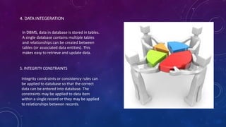 4. DATA INTEGERATION
In DBMS, data in database is stored in tables.
A single database contains multiple tables
and relationships can be created between
tables (or associated data entities). This
makes easy to retrieve and update data.
5. INTEGRITY CONSTRAINTS
Integrity constraints or consistency rules can
be applied to database so that the correct
data can be entered into database. The
constraints may be applied to data item
within a single record or they may be applied
to relationships between records.
 