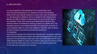 6. DATA SECURITY
It is the protection of the database from unauthorized users.
Only the authorized persons are allowed to access the database.
Some of the users may be allowed to access only a part of database
i.e., the data that is related to them or related to their department.
Mostly, the DBA or head of a department can access all the data in
the database. Some users may be permitted only to retrieve data,
whereas others are allowed to retrieve as well as to update data. The
database access is controlled by the DBA. He creates the accounts of
users and gives rights to access the database. Typically, users or group
of users are given usernames protected by passwords.
For example,
If you have an account of e-mail in the "hotmail.com" (a popular website),
then you have to give your correct username and password to access your
account of e-mail. Similarly, when you insert your ATM card into the Auto
Teller Machine (ATM) in a bank, the machine reads your ID number printed
on the card and then asks you to enter your pin code (or password).
In this way, you can access your account.
 