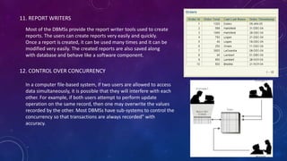 11. REPORT WRITERS
Most of the DBMSs provide the report writer tools used to create
reports. The users can create reports very easily and quickly.
Once a report is created, it can be used many times and it can be
modified very easily. The created reports are also saved along
with database and behave like a software component.
12. CONTROL OVER CONCURRENCY
In a computer file-based system, if two users are allowed to access
data simultaneously, it is possible that they will interfere with each
other. For example, if both users attempt to perform update
operation on the same record, then one may overwrite the values
recorded by the other. Most DBMSs have sub-systems to control the
concurrency so that transactions are always recorded" with
accuracy.
 