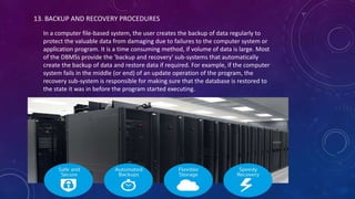 13. BACKUP AND RECOVERY PROCEDURES
In a computer file-based system, the user creates the backup of data regularly to
protect the valuable data from damaging due to failures to the computer system or
application program. It is a time consuming method, if volume of data is large. Most
of the DBMSs provide the 'backup and recovery' sub-systems that automatically
create the backup of data and restore data if required. For example, if the computer
system fails in the middle (or end) of an update operation of the program, the
recovery sub-system is responsible for making sure that the database is restored to
the state it was in before the program started executing.
 