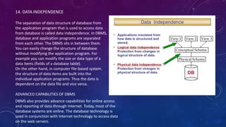 14. DATA INDEPENDENCE
The separation of data structure of database from
the application program that is used to access data
from database is called data independence. In DBMS,
database and application programs are separated
from each other. The DBMS sits in between them.
You can easily change the structure of database
without modifying the application program. For
example you can modify the size or data type of a
data items (fields of a database table).
On the other hand, in computer file-based system,
the structure of data items are built into the
individual application programs. Thus the data is
dependent on the data file and vice versa.
ADVANCED CAPABILITIES OF DBMS
DBMS also provides advance capabilities for online access
and reporting of data through Internet. Today, most of the
database systems are online. The database technology is
used in conjunction with Internet technology to access data
on the web servers.
 