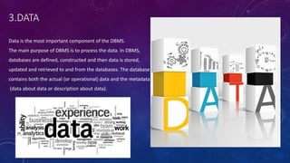 3.DATA
Data is the most important component of the DBMS.
The main purpose of DBMS is to process the data. In DBMS,
databases are defined, constructed and then data is stored,
updated and retrieved to and from the databases. The database
contains both the actual (or operational) data and the metadata
(data about data or description about data).
 