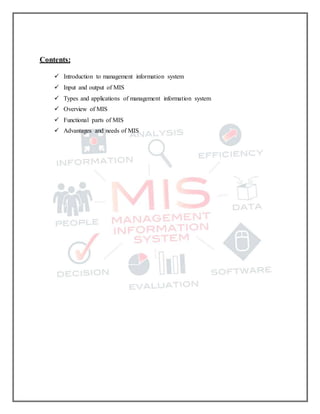 Contents:
 Introduction to management information system
 Input and output of MIS
 Types and applications of management information system
 Overview of MIS
 Functional parts of MIS
 Advantages and needs of MIS
 