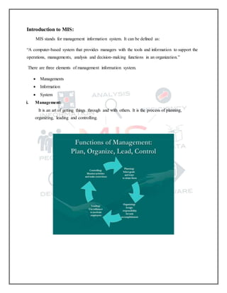 Introduction to MIS:
MIS stands for management information system. It can be defined as:
“A computer-based system that provides managers with the tools and information to support the
operations, managements, analysis and decision-making functions in an organization.”
There are three elements of management information system.
 Managements
 Information
 System
i. Management:
It is an art of getting things through and with others. It is the process of planning,
organizing, leading and controlling.
 