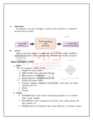 ii. Information:
The collection of raw facts and figures is known as data. Information is obtained by
processed data in a system.
iii. System:
System is an orderly grouping of components that are arranged together to achieve a
desired goal or objective. Data is processed into information with the help of a system.
Input and output of MIS:
a. Input:
There are two sources of inputs to MIS.
i. Internal data sources include:
 TPSs and ERP systems and related databases
 Data warehouses and data marts
 Specific functional areas throughout the firm
ii. External data sources include:
 Customers, suppliers, competitors and stakeholders whose data is not already
captured by the TPS
 Internet
 Extranets
b. Output:
 Scheduled report: These reports are produced periodically or on a schedule
(daily, weekly, monthly).
 Key-indicator report: It summarizes the previous day’s critical activities like
sales, inventory etc.
 Demand report: It is developed to give certain information at someone’s request.
 
