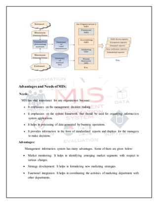 Advantages and Needs ofMIS:
Needs:
MIS has vital importance for any organization because:
 It emphasizes on the management decision making.
 It emphasizes on the system framework that should be used for organizing information
system applications.
 It helps in processing of data generated by business operations.
 It provides information in the form of standardized reports and displays for the managers
to make decisions.
Advantages:
Management information system has many advantages. Some of them are given below:
 Market monitoring: It helps in identifying emerging market segments with respect to
various changes.
 Strategy development: It helps in formulating new marketing strategies.
 Functional integration: It helps in coordinating the activities of marketing department with
other departments.
 