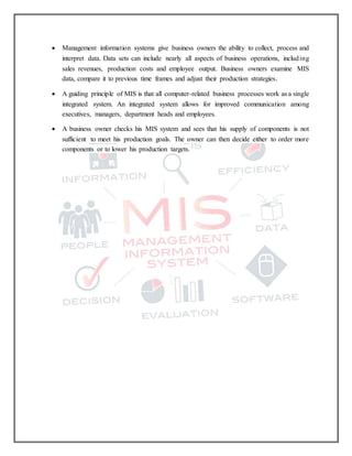  Management information systems give business owners the ability to collect, process and
interpret data. Data sets can include nearly all aspects of business operations, including
sales revenues, production costs and employee output. Business owners examine MIS
data, compare it to previous time frames and adjust their production strategies.
 A guiding principle of MIS is that all computer-related business processes work as a single
integrated system. An integrated system allows for improved communication among
executives, managers, department heads and employees.
 A business owner checks his MIS system and sees that his supply of components is not
sufficient to meet his production goals. The owner can then decide either to order more
components or to lower his production targets.
 