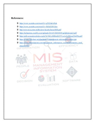 References:
 https://www.youtube.com/watch?v=q5EZukAtXek
 https://www.youtube.com/watch?v=BZnJLM1Lloo
 http://www.tezu.ernet.in/dba/new/faculty/heera/MIS.pdf
 https://lechaamwe.weebly.com/uploads/2/6/6/5/26654545/gafgbslecture3.pdf
 https://pdfs.semanticscholar.org/dc7d/1bb1cf4f84e6b3571ca1a3e300cea25e699a.pdf
 https://www.slideshare.net/shashank97/management-information-system-ppt
 https://www.tutorialspoint.com/management_information_system/information_need_
objective.htm
 
