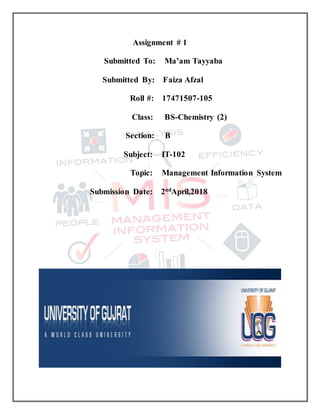Assignment # 1
Submitted To: Ma’am Tayyaba
Submitted By: Faiza Afzal
Roll #: 17471507-105
Class: BS-Chemistry (2)
Section: B
Subject: IT-102
Topic: Management Information System
Submission Date: 2nd
April,2018
 
