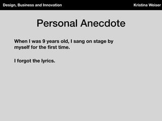 Personal Anecdote
Design, Business and Innovation Kristina Weiser
When I was 9 years old, I sang on stage by
myself for the ﬁrst time.
I forgot the lyrics.
 