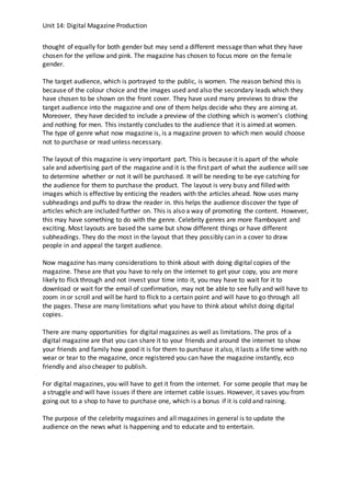 Unit 14: Digital Magazine Production
thought of equally for both gender but may send a different message than what they have
chosen for the yellow and pink. The magazine has chosen to focus more on the female
gender.
The target audience, which is portrayed to the public, is women. The reason behind this is
because of the colour choice and the images used and also the secondary leads which they
have chosen to be shown on the front cover. They have used many previews to draw the
target audience into the magazine and one of them helps decide who they are aiming at.
Moreover, they have decided to include a preview of the clothing which is women’s clothing
and nothing for men. This instantly concludes to the audience that it is aimed at women.
The type of genre what now magazine is, is a magazine proven to which men would choose
not to purchase or read unless necessary.
The layout of this magazine is very important part. This is because it is apart of the whole
sale and advertising part of the magazine and it is the first part of what the audience will see
to determine whether or not it will be purchased. It will be needing to be eye catching for
the audience for them to purchase the product. The layout is very busy and filled with
images which is effective by enticing the readers with the articles ahead. Now uses many
subheadings and puffs to draw the reader in. this helps the audience discover the type of
articles which are included further on. This is also a way of promoting the content. However,
this may have something to do with the genre. Celebrity genres are more flamboyant and
exciting. Most layouts are based the same but show different things or have different
subheadings. They do the most in the layout that they possibly can in a cover to draw
people in and appeal the target audience.
Now magazine has many considerations to think about with doing digital copies of the
magazine. These are that you have to rely on the internet to get your copy, you are more
likely to flick through and not invest your time into it, you may have to wait for it to
download or wait for the email of confirmation, may not be able to see fully and will have to
zoom in or scroll and will be hard to flick to a certain point and will have to go through all
the pages. These are many limitations what you have to think about whilst doing digital
copies.
There are many opportunities for digital magazines as well as limitations. The pros of a
digital magazine are that you can share it to your friends and around the internet to show
your friends and family how good it is for them to purchase it also, it lasts a life time with no
wear or tear to the magazine, once registered you can have the magazine instantly, eco
friendly and also cheaper to publish.
For digital magazines, you will have to get it from the internet. For some people that may be
a struggle and will have issues if there are internet cable issues. However, it saves you from
going out to a shop to have to purchase one, which is a bonus if it is cold and raining.
The purpose of the celebrity magazines and all magazines in general is to update the
audience on the news what is happening and to educate and to entertain.
 