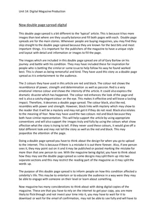 Unit 14: Digital Magazine Production
Now double page spread-digital
This double page spread is a bit different to the ‘typical’ article. This is because it has more
images than text where are they usually balance and fill both pages with each. Double page
spreads are for the main stories. Whenever people are buying magazines, you may find they
skip straight to the double page spread because they are known for the best bits and most
important things. it is important for the publishers of the magazine to have a unique style
and layout with detail and information or images to fill the page.
The images which are included in this double page spread are all of Gary Barlow on his
journey and battle with his condition. They may have included these for inspiration for
people who is battling the similar or same issue to help follow his way he found worked
best. This is shown as being remorseful and kind. They have used this story as a double page
spread as it is entertainment to the audience.
The 2 colours they have used in this article are red and black. The colour red shows the
resemblance of power, strength and determination as well as passion. Red is a very
emotional intense colour and shows the intensity of the article. It could also express the
dramatic disaster which has happened. The colour red enhances the look of the page and
red is also a catchy elegant colour on the eye. This makes it effective and will leave a lasting
impact. Therefore, it deserves a double page spread. The colour black, also like red,
resembles with power and strength. However, black links with mystery which may show to
the reader that it will be a mystery and may not get it if they do not read. Black also relates
to the meaning of fear. Now may have used the two colours red and black because they
both have similar representation. This will help support the article by using appropriate
conventions and will also support the images truly and fully by using the colours what show
affection what the story is trying to tell. If they never used these colours, it would give off a
total different look and may not tell the story as well as the red and black. This may
jeopardize the attention of the page.
Doing a double page spread you have to think about the design for when you go to upload
to the internet. This is because if there is a mistake it is out there forever. Also, if one person
sees it, they may point out on it and it may be published or posted marking the mistake for
more than that one person to see. With the magazine being digital, you have to think about
how they may see the double page spread as some designs may split them up into two
separate sections and this may restrict the reading part of the magazine as it may split the
words up.
The purpose of this double page spread is to inform people on how this condition affected a
celebrity’s life. This may be to entertain or to educate the audience in a way were they may
be able to engage with someone on their level or learn about something.
Now magazine has many considerations to think about with doing digital copies of the
magazine. These are that you have to rely on the internet to get your copy, you are more
likely to flick through and not invest your time into it, you may have to wait for it to
download or wait for the email of confirmation, may not be able to see fully and will have to
 