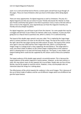 Unit 14: Digital Magazine Production
zoom in or scroll and will be hard to flick to a certain point and will have to go through all
the pages. These are many limitations what you have to think about whilst doing digital
copies.
There are many opportunities for digital magazines as well as limitations. The pros of a
digital magazine are that you can share it to your friends and around the internet to show
your friends and family how good it is for them to purchase it also, it lasts a life time with no
wear or tear to the magazine, once registered you can have the magazine instantly, eco
friendly and also cheaper to publish.
For digital magazines, you will have to get it from the internet. For some people that may be
a struggle and will have issues if there are internet cable issues. However, it saves you from
going out to a shop to have to purchase one, which is a bonus if it is cold and raining.
The layout of this double page spread is very one sided. This is implied by the large image
which is central and there are more to the left of this image. The text of this article is all on
the right side of the two pages leaving very little amount of space. The layout of this article
once again is very one sided and has more images than text, which is circling the text.
Images range in a collage to tell a story supporting the text bellow it. The image which is
used, uses direct mode of address as the central image is looking direct at the audience
which is drawing them in to read and find many things out. The layout, is very modern and
elegant looking which could also be supported by the colours used as these also symbolize
that.
The target audience of this double page spread is essentially women. This is because the
target audience of the whole magazine is mainly women. However, as the main article is a
male, this may attract more of men towards this issue of Now. People who are fans of Gary
Barlow, may be the people to read this article. However, it may also be people who are
interested about the things he is talking about.
The effectiveness of the article towards the audience is the use of images. This is because of
the use of direct mode of address and the use of different images which are all different but
give the layout texture.
 