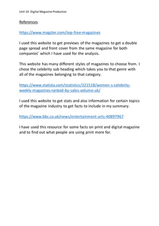 Unit 14: Digital Magazine Production
References
https://www.magzter.com/top-free-magazines
I used this website to get previews of the magazines to get a double
page spread and front cover from the same magazine for both
companies’ which I have used for the analysis.
This website has many different styles of magazines to choose from. I
chose the celebrity sub heading which takes you to that genre with
all of the magazines belonging to that category.
https://www.statista.com/statistics/321518/women-s-celebrity-
weekly-magazines-ranked-by-sales-volume-uk/
I used this website to get stats and also information for certain topics
of the magazine industry to get facts to include in my summary.
https://www.bbc.co.uk/news/entertainment-arts-40897967
I have used this resource for some facts on print and digital magazine
and to find out what people are using print more for.
 