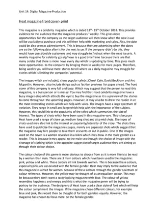 Unit 14: Digital Magazine Production
Heat magazine frontcover- print
This magazine is a celebrity magazine which is dated 13th- 19th October 2018. This provides
evidence to the audience that the magazine produces’ weekly. This gives more
opportunities for the company as the target audience will then know when the new issue
will be available to purchase and this will then help with marketing and sales. Also, the date
could be also seen as advertisement. This is because they are advertising when the dates
are so the following date after is for the next issue. If the company didn’t do this, they
would have questionable customers and may struggle to find out when the next issue is. A
weekly magazine for celebrity gossip/news is a good timeframe because there are that
many celebs that there is more news every day which is updating by time. This gives much
more opportunities to the company by bringing them in weekly for more pages. Therefore,
being weekly you will have more stories to tell where as a daily magazine may struggle for
stories which is limiting the companies’ potential.
The images which are included, show popular celebs; Cheryl Cole, David Beckham and Ant
Mcpartlin. However, also include things such as fashion previews for pages ahead. The front
cover of this company is very full and busy. Which may suggest that the person to read this
magazine, is a busy person or is messy. You may find that most celebrity magazine have a
busy image setup which attracts the eye to buy the magazine as it is a preview of the stories
to come throughout the upcoming pages. However, it may also be to draw the reader in at
the most interesting stories which will help with sales. The images have a large spectrum of
variation. They range in small and large which help with the importance of the subject.
However, this could link to the popularity of the celeb which summarizes the size of
interest. The types of shots which have been used in this magazine vary. This is because
Heat have used a range of close up, medium long shot and also mid shots. The types of
shots used may also link to the interest or popularity/intensity of the story. The shots they
have used to publicize the magazines pages, mainly are paparazzi shots which suggest that
the magazine may hire people to take them at events or out in public. One of the images
used on the cover is a women revealed in a bikini which may draw in the male gender as a
reader. This is because it may appeal to the male sex through the choice of image with the
shortage of clothing which is the opposite suggestion of target audience they are aiming at
through their colour choice.
The colour choice of this genre is more obvious to choose from as it is more likely to be read
by a woman than man. There are 3 main colours which have been used in the magazine:
pink, yellow and white. These colours all link towards women. This is because these colours,
especially pink, are associated with the female gender. Heat may imply to the audience that
this magazine is aimed for women because of these colours through the gender spectrum of
colour reference. However, the yellow may be thought of as an equalizer colour. This may
be because they don’t want a tacky looking magazine with blue. The colour of yellow
resembles happiness and energy and this is what the magazine genre will be trying to
portray to the audience. The designers of Heat have used a clear style of font which will help
the colour compliment the images. If the magazine chose different colours, for example
blue and pink, this would then be thought of for both genders equally. However, the
magazine has chosen to focus more on the female gender.
 
