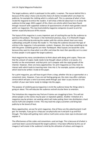 Unit 14: Digital Magazine Production
The target audience, which is portrayed to the public, is women. The reason behind this is
because of the colour choice and also the choice of stories included which are shown to
publicize, for example the clothing which is called a puff. This is a preview of what is from
inside the magazine to entice the readers. It will show a little bit about but it is to draw the
audience to that page. With support of this, there are articles which have been found
through research with supported evidence of questionnaires of which male genders would
prefer car magazines. This may lead celebrity magazine companies to want to aim for
women especially because of this reason.
The layout of this magazine is a very important part of catching the eye for the audience to
purchase the product. The layout is like mentioned previous, busy. It is filled with images
which is very effective by enticing the readers with the articles ahead. Heat uses many
subheadings and puffs to draw the reader in. This helps the audience discover the type of
articles in the magazine. It also promotes content. However, this may have something to do
with the genre. Celebrity genres are more flamboyant. Most layouts are based the same
because they want to show what is on offer and show the most then possibly can in a cover
to draw people in and appeal the target audience.
Heat magazine has many considerations to think about with doing print copies. These are
that the amount of copies made needs to be thought about so there is no waste, it is
harmful on the environment and that print can’t compete with the rapid growth of the
internet. However, there are many opportunities for print magazines as it has more to
interact with which leads to investing more time into it. For example, quizzes and games
which need to be written inside on the paper.
For a print magazine, you will have to get it from a shop, whether this be a supermarket or a
convenient store. However, if you are not feeling going out, the store may offer a delivery
service which will post a new issue every week through your door so you receive it in the
comfort of your own home ready to indulge into the pages.
The purpose of celebrity gossip magazines is to let the audience know the things what is
going on about. This will educate the audience and will also be there to entertain.
The limitations this magazine may find are if stories are struggling to form. This will not
attract people as the stories may be poor or repeated updates. Another limitation of a
magazine may be printers not working which will make putting them into distribution a hard
task to fulfil and complete in time. This may lead into angry customers and bring bad
publicity to the brand of heat.
Many opportunities are out for print magazines. One of these are the advertisement it will
get. For example, if you go to a shop you can physically see it and pick it up and flick
through. This helps with getting more sold as it will come across more eyes to discover and
explore it.
The effectiveness of the codes and conventions used are huge. This is because all of what is
used have been successful toward the target audience. It has been effective by the use of
imagery it will create in the audience’s mind by the utilization of colours and images to
 