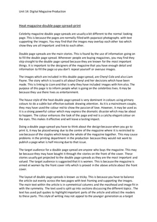 Unit 14: Digital Magazine Production
Heat magazine double page spread-print
Celebrity magazine double page spreads are usually a bit different to the normal looking
page. This is because the pages are normally filled with paparazzi photographs with text
supporting the images. You may find that the images may overlap each other too which
show they are all important and link to each other.
Double page spreads are the main stories. This is found by the use of information going on
to fill the double page spread. Whenever people are buying magazines, you may find they
skip straight to the double page spread because they are known for the most important
things. It is important to the designers of the magazine that you have enough detail and
information to fill the page so you don’t repeat yourself or overuse images.
The images which are included in this double page spread, are Cheryl Cole and also Liam
Payne. The story which is issued is all about Cheryl and her decisions which have been
made. This is linking to Liamand that is why they have included images with him also. The
purpose of this page is to inform people what is going on the celebrities lives. It may be
because they use there lives as entertainment.
The house style of the heat double page spread is very dominant in colours using primary
colours to do a subtle but effective outlook drawing attention. As it is a mainstream couple,
they may have used the colour red to show the passion of love. However, it may be used as
it is a strong powerful colour which may express the dramatic disaster which may be about
to happen. The colour enhances the look of the page and red is a catchy elegant colour on
the eyes. This makes it effective and will leave a lasting impact.
Doing a double page spread you have to think about the design because when you go to
print it, it may be placed wrong due to the centre of the magazine where it is restricted to
see because of the staples which keeps the whole of the magazine together. This may cause
problems in the printing department in the production because they would not want to
publish a page what is half missing due to that issue.
The target audience for a double page spread are anyone who buys the magazine. This may
be because they may have bought it through the stories on the front of the cover. These
stories usually get projected to the double page spreads as they are the most important and
valued. The target audience is suggested that it is women. This is because the magazine is
aimed at women by the front cover info which is proved in the above article about the front
cover.
The layout of double page spreads is known as tricky. This is because you have to balance
the article out evenly across the two pages with text framing and supporting the images.
The main text within the article is in symmetrical columns and the masthead and image fit in
with the symmetry. The text used is split up into sections discussing the different topics. The
text has used pull quotes to highlight important parts of the article and attract the readers
to these parts. This style of writing may not appeal to the younger generation as a target
 