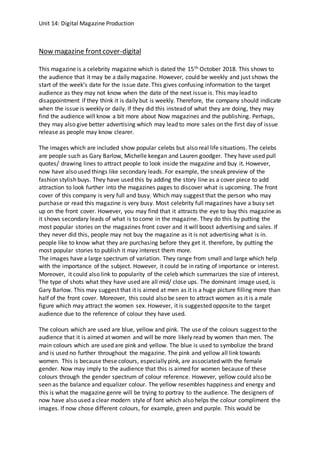 Unit 14: Digital Magazine Production
Now magazine frontcover-digital
This magazine is a celebrity magazine which is dated the 15th October 2018. This shows to
the audience that it may be a daily magazine. However, could be weekly and just shows the
start of the week’s date for the issue date. This gives confusing information to the target
audience as they may not know when the date of the next issue is. This may lead to
disappointment if they think it is daily but is weekly. Therefore, the company should indicate
when the issue is weekly or daily. If they did this instead of what they are doing, they may
find the audience will know a bit more about Now magazines and the publishing. Perhaps,
they may also give better advertising which may lead to more sales on the first day of issue
release as people may know clearer.
The images which are included show popular celebs but also real life situations. The celebs
are people such as Gary Barlow, Michelle keegan and Lauren goodger. They have used pull
quotes/ drawing lines to attract people to look inside the magazine and buy it. However,
now have also used things like secondary leads. For example, the sneak preview of the
fashion stylish buys. They have used this by adding the story line as a cover piece to add
attraction to look further into the magazines pages to discover what is upcoming. The front
cover of this company is very full and busy. Which may suggest that the person who may
purchase or read this magazine is very busy. Most celebrity full magazines have a busy set
up on the front cover. However, you may find that it attracts the eye to buy this magazine as
it shows secondary leads of what is to come in the magazine. They do this by putting the
most popular stories on the magazines front cover and it will boost advertising and sales. If
they never did this, people may not buy the magazine as it is not advertising what is in.
people like to know what they are purchasing before they get it. therefore, by putting the
most popular stories to publish it may interest them more.
The images have a large spectrum of variation. They range from small and large which help
with the importance of the subject. However, it could be in rating of importance or interest.
Moreover, it could also link to popularity of the celeb which summarizes the size of interest.
The type of shots what they have used are all mid/ close ups. The dominant image used, is
Gary Barlow. This may suggest that it is aimed at men as it is a huge picture filling more than
half of the front cover. Moreover, this could also be seen to attract women as it is a male
figure which may attract the women sex. However, it is suggested opposite to the target
audience due to the reference of colour they have used.
The colours which are used are blue, yellow and pink. The use of the colours suggest to the
audience that it is aimed at women and will be more likely read by women than men. The
main colours which are used are pink and yellow. The blue is used to symbolize the brand
and is used no further throughout the magazine. The pink and yellow all link towards
women. This is because these colours, especially pink, are associated with the female
gender. Now may imply to the audience that this is aimed for women because of these
colours through the gender spectrum of colour reference. However, yellow could also be
seen as the balance and equalizer colour. The yellow resembles happiness and energy and
this is what the magazine genre will be trying to portray to the audience. The designers of
now have also used a clear modern style of font which also helps the colour compliment the
images. If now chose different colours, for example, green and purple. This would be
 