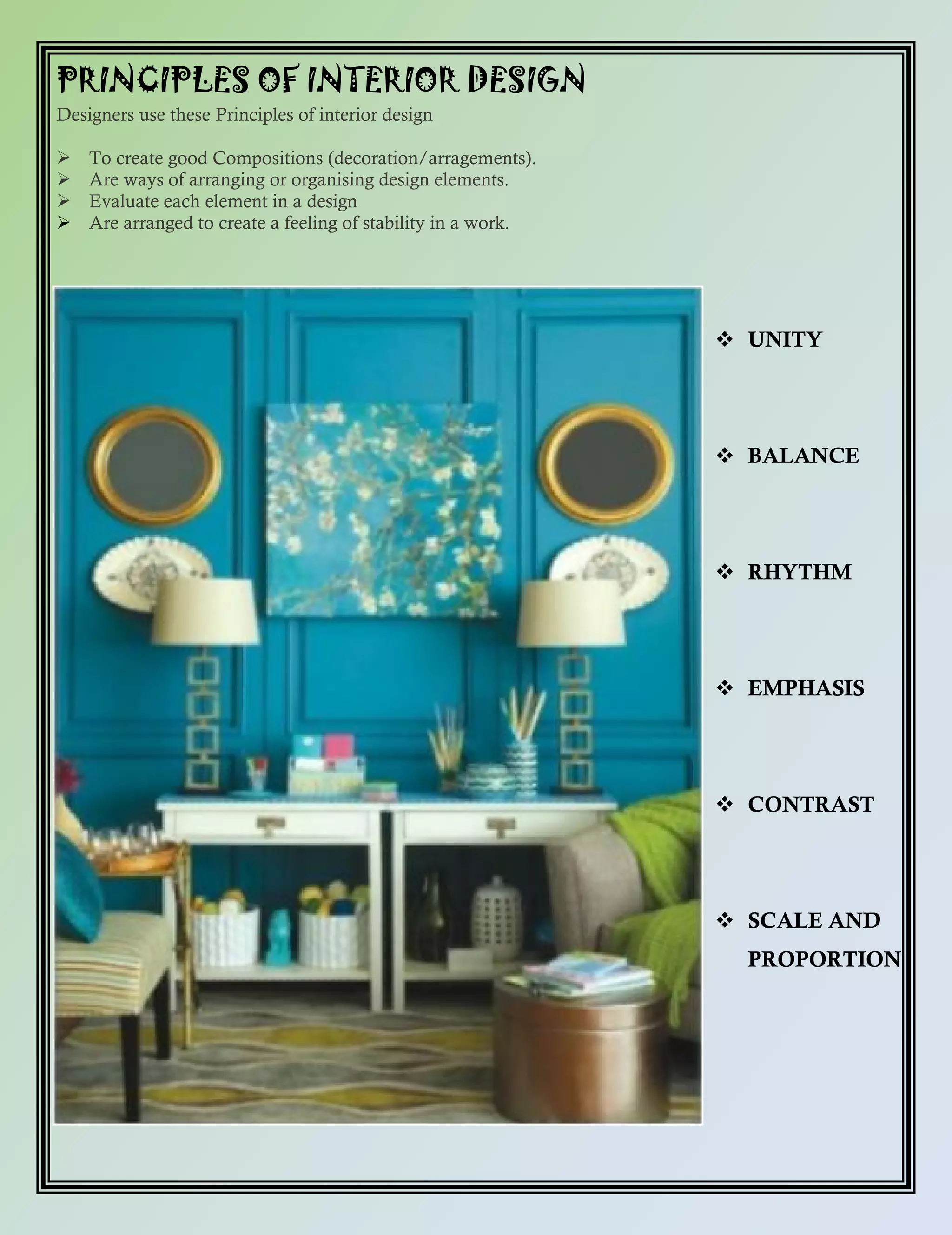 PRINCIPLES OF INTERIOR DESIGN
Designers use these Principles of interior design
 To create good Compositions (decoration/arragements).
 Are ways of arranging or organising design elements.
 Evaluate each element in a design
 Are arranged to create a feeling of stability in a work.
 UNITY
 BALANCE
 RHYTHM
 EMPHASIS
 CONTRAST
 SCALE AND
PROPORTION
 