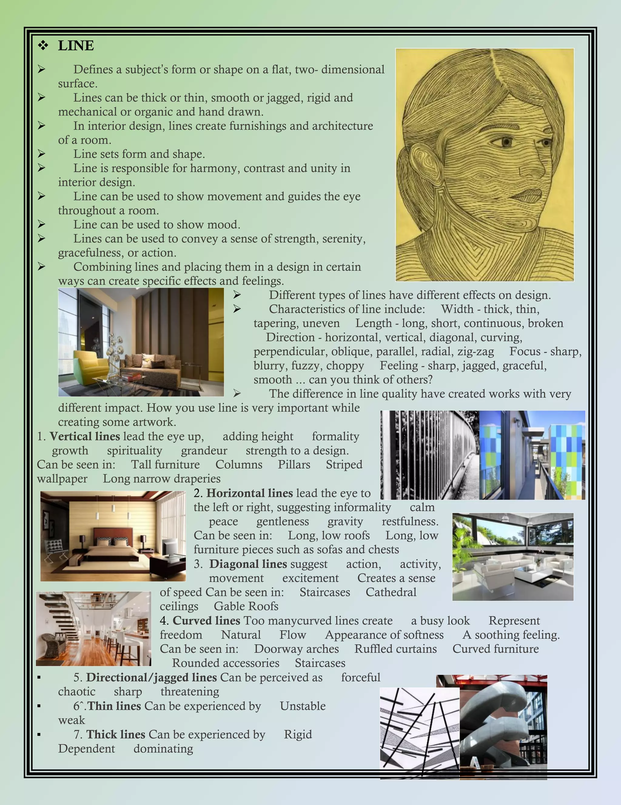  LINE
 Defines a subjectʼs form or shape on a flat, two- dimensional
surface.
 Lines can be thick or thin, smooth or jagged, rigid and
mechanical or organic and hand drawn.
 In interior design, lines create furnishings and architecture
of a room.
 Line sets form and shape.
 Line is responsible for harmony, contrast and unity in
interior design.
 Line can be used to show movement and guides the eye
throughout a room.
 Line can be used to show mood.
 Lines can be used to convey a sense of strength, serenity,
gracefulness, or action.
 Combining lines and placing them in a design in certain
ways can create specific effects and feelings.
 Different types of lines have different effects on design.
 Characteristics of line include: Width - thick, thin,
tapering, uneven Length - long, short, continuous, broken
Direction - horizontal, vertical, diagonal, curving,
perpendicular, oblique, parallel, radial, zig-zag Focus - sharp,
blurry, fuzzy, choppy Feeling - sharp, jagged, graceful,
smooth ... can you think of others?
 The difference in line quality have created works with very
different impact. How you use line is very important while
creating some artwork.
1. Vertical lines lead the eye up, adding height formality
growth spirituality grandeur strength to a design.
Can be seen in: Tall furniture Columns Pillars Striped
wallpaper Long narrow draperies
2. Horizontal lines lead the eye to
the left or right, suggesting informality calm
peace gentleness gravity restfulness.
Can be seen in: Long, low roofs Long, low
furniture pieces such as sofas and chests
3. Diagonal lines suggest action, activity,
movement excitement Creates a sense
of speed Can be seen in: Staircases Cathedral
ceilings Gable Roofs
4. Curved lines Too manycurved lines create a busy look Represent
freedom Natural Flow Appearance of softness A soothing feeling.
Can be seen in: Doorway arches Ruffled curtains Curved furniture
Rounded accessories Staircases
▪ 5. Directional/jagged lines Can be perceived as forceful
chaotic sharp threatening
▪ 6ˆ.Thin lines Can be experienced by Unstable
weak
▪ 7. Thick lines Can be experienced by Rigid
Dependent dominating
 